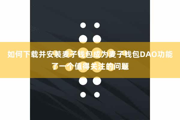 如何下载并安装麦子钱包成为麦子钱包DAO功能了一个值得关注的问题